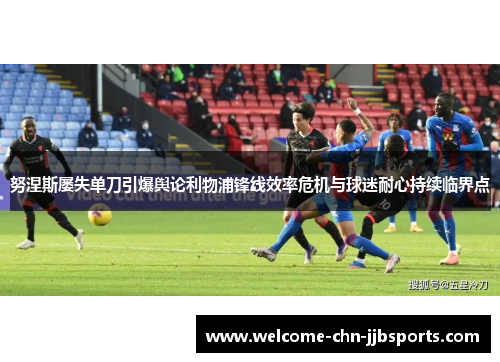 努涅斯屡失单刀引爆舆论利物浦锋线效率危机与球迷耐心持续临界点