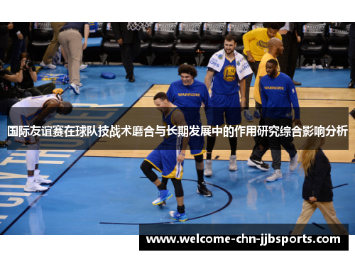 国际友谊赛在球队技战术磨合与长期发展中的作用研究综合影响分析