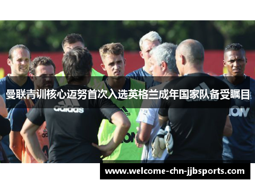 曼联青训核心迈努首次入选英格兰成年国家队备受瞩目 曼联青训核心迈努首次入选英格兰成年国家队备受瞩目