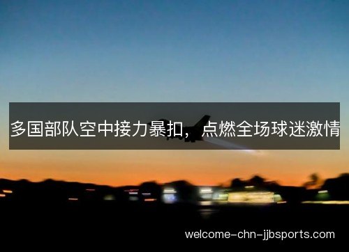 多国部队空中接力暴扣,点燃全场球迷激情 多国部队空中接力暴扣,点燃全场球迷激情