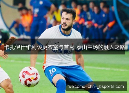 卡扎伊什维利谈更衣室与首秀 泰山中场的融入之路 卡扎伊什维利谈更衣室与首秀 泰山中场的融入之路